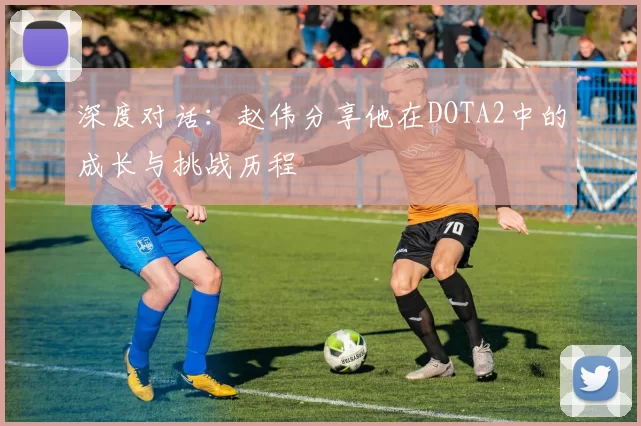 深度对话：赵伟分享他在DOTA2中的成长与挑战历程