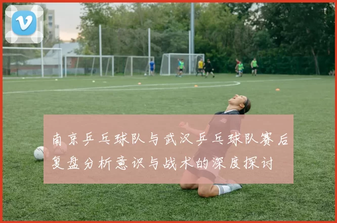 南京乒乓球队与武汉乒乓球队赛后复盘分析意识与战术的深度探讨