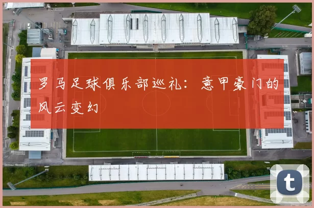 罗马足球俱乐部巡礼：意甲豪门的风云变幻