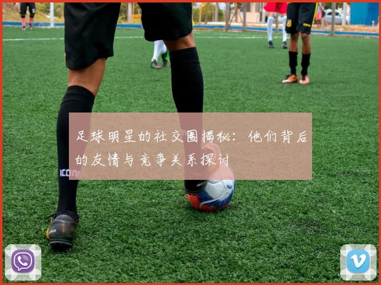 足球明星的社交圈揭秘：他们背后的友情与竞争关系探讨