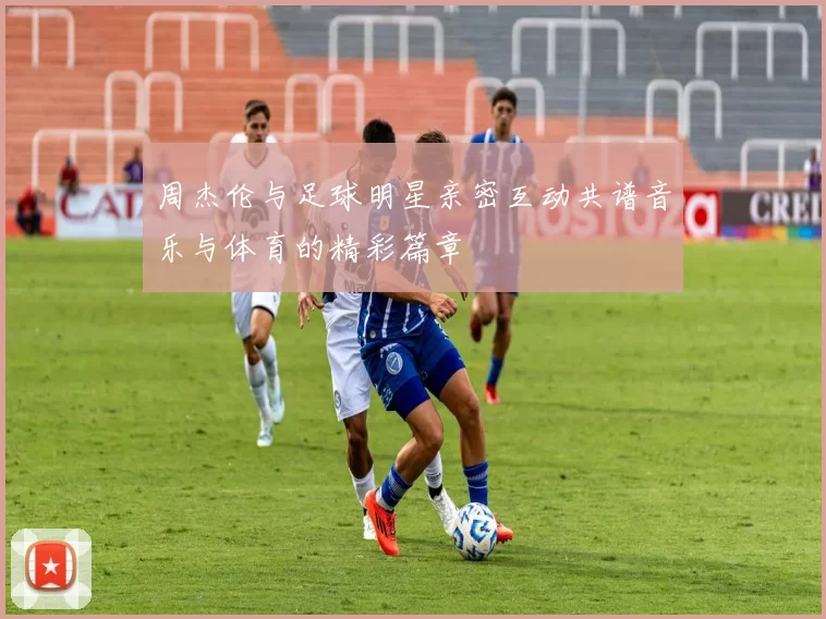 周杰伦与足球明星亲密互动共谱音乐与体育的精彩篇章