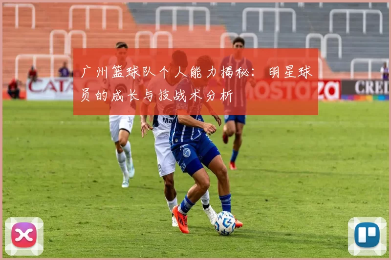 广州篮球队个人能力揭秘：明星球员的成长与技战术分析