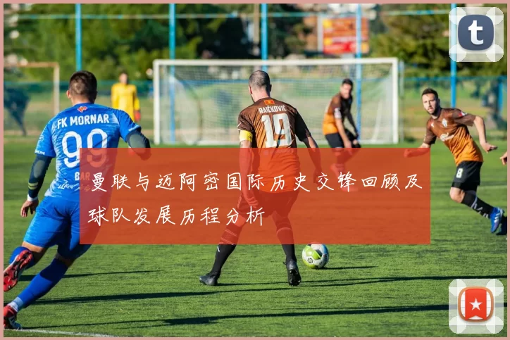 曼联与迈阿密国际历史交锋回顾及球队发展历程分析