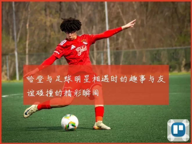 哈登与足球明星相遇时的趣事与友谊碰撞的精彩瞬间