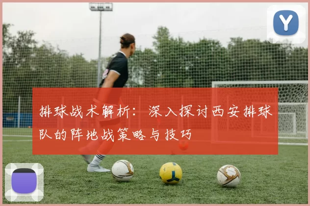 排球战术解析：深入探讨西安排球队的阵地战策略与技巧