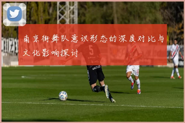 南京街舞队意识形态的深度对比与文化影响探讨