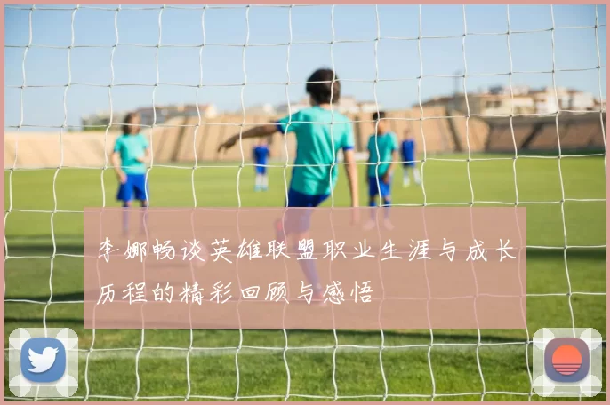 李娜畅谈英雄联盟职业生涯与成长历程的精彩回顾与感悟