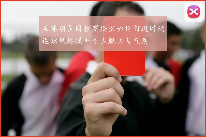 足球明星同款穿搭女如何打造时尚运动风格提升个人魅力与气质