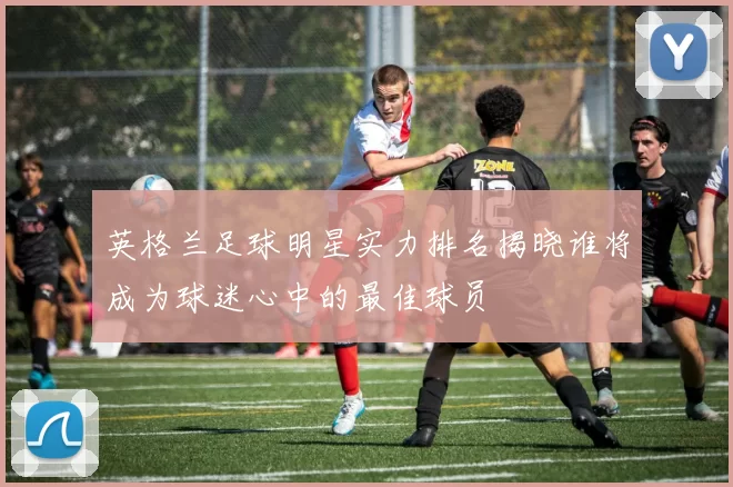 英格兰足球明星实力排名揭晓谁将成为球迷心中的最佳球员