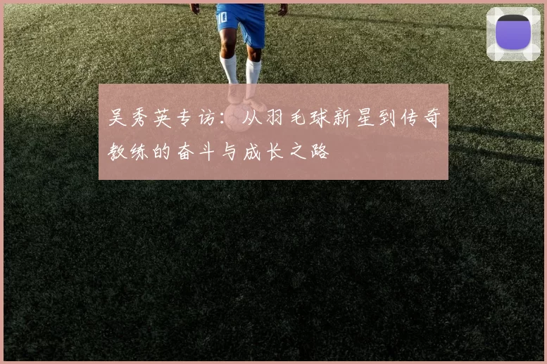 吴秀英专访：从羽毛球新星到传奇教练的奋斗与成长之路