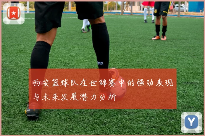 西安篮球队在世锦赛中的强劲表现与未来发展潜力分析