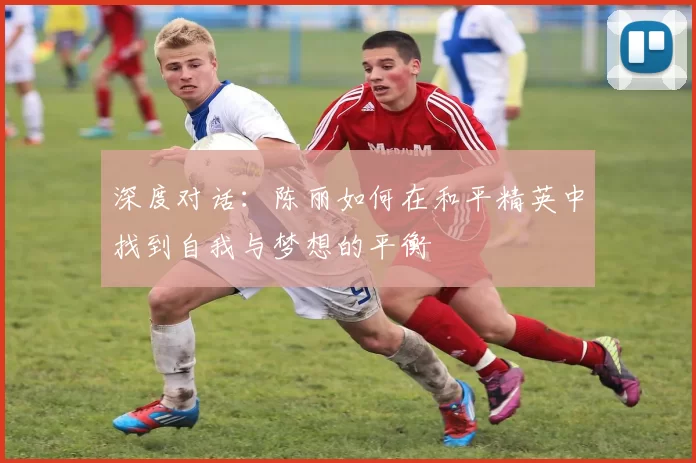 深度对话：陈丽如何在和平精英中找到自我与梦想的平衡
