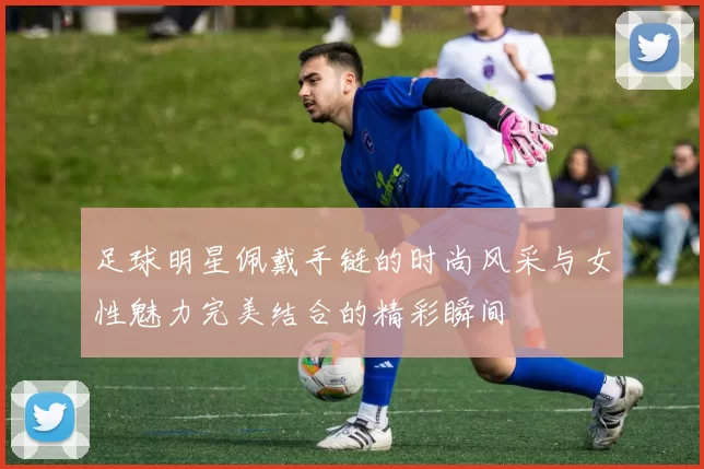 足球明星佩戴手链的时尚风采与女性魅力完美结合的精彩瞬间