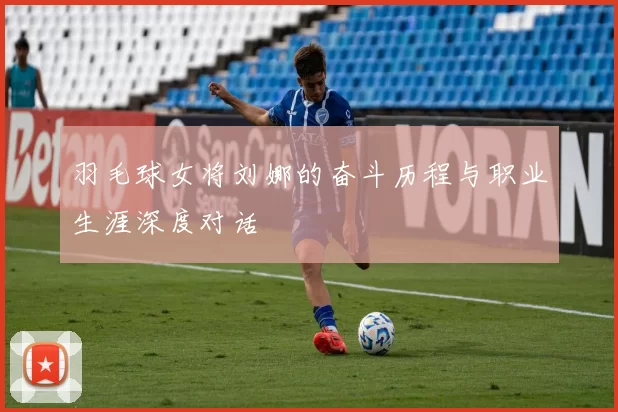 羽毛球女将刘娜的奋斗历程与职业生涯深度对话