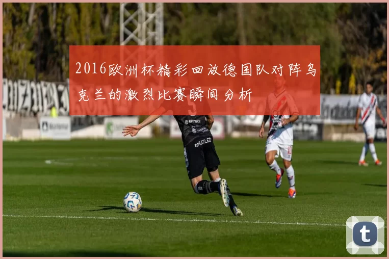 2016欧洲杯精彩回放德国队对阵乌克兰的激烈比赛瞬间分析