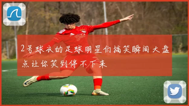 2号球衣的足球明星们搞笑瞬间大盘点让你笑到停不下来
