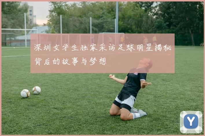 深圳女学生独家采访足球明星揭秘背后的故事与梦想