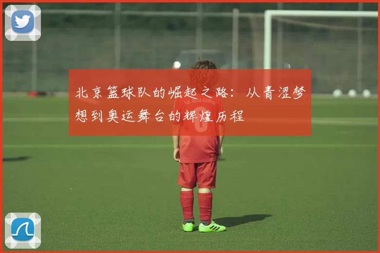 北京篮球队的崛起之路：从青涩梦想到奥运舞台的辉煌历程