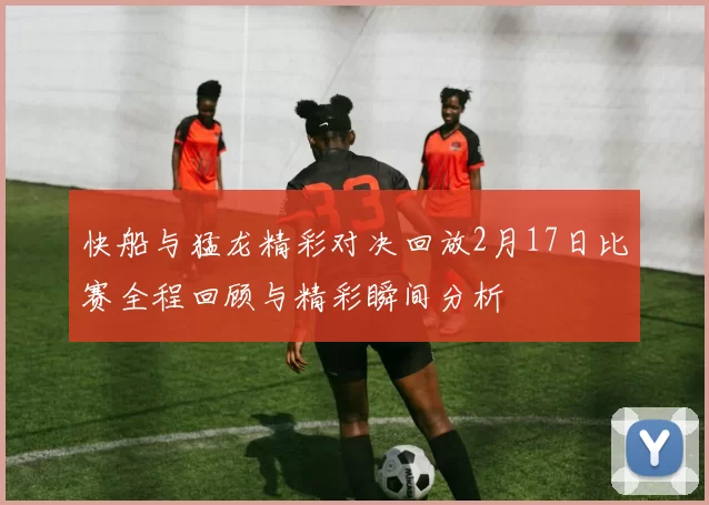 快船与猛龙精彩对决回放2月17日比赛全程回顾与精彩瞬间分析