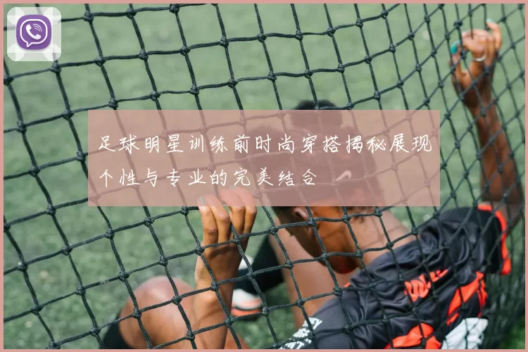 足球明星训练前时尚穿搭揭秘展现个性与专业的完美结合