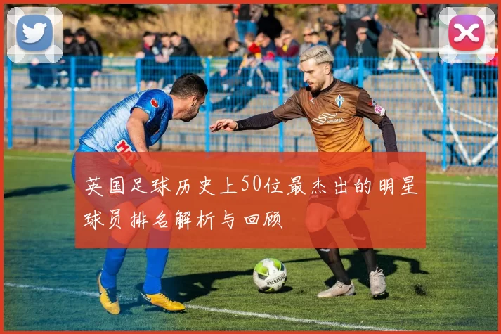 英国足球历史上50位最杰出的明星球员排名解析与回顾