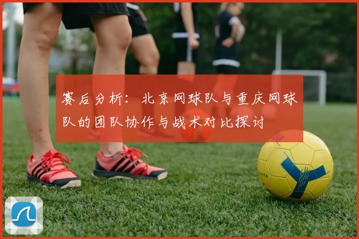 赛后分析：北京网球队与重庆网球队的团队协作与战术对比探讨