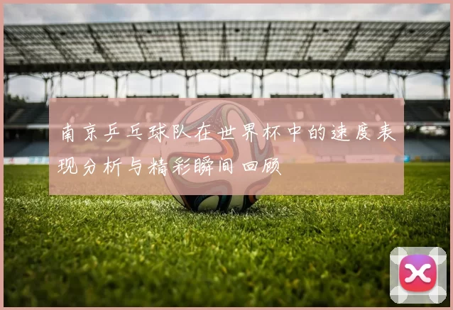 南京乒乓球队在世界杯中的速度表现分析与精彩瞬间回顾