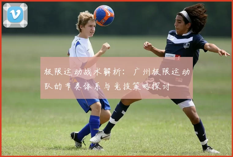 极限运动战术解析：广州极限运动队的节奏体系与竞技策略探讨