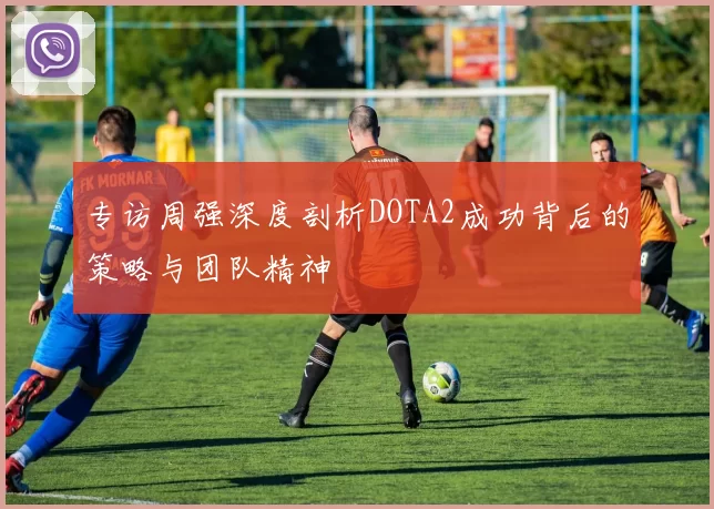 专访周强深度剖析DOTA2成功背后的策略与团队精神